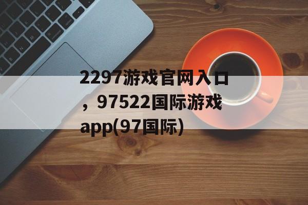 2297游戏官网入口，97522国际游戏app(97国际)